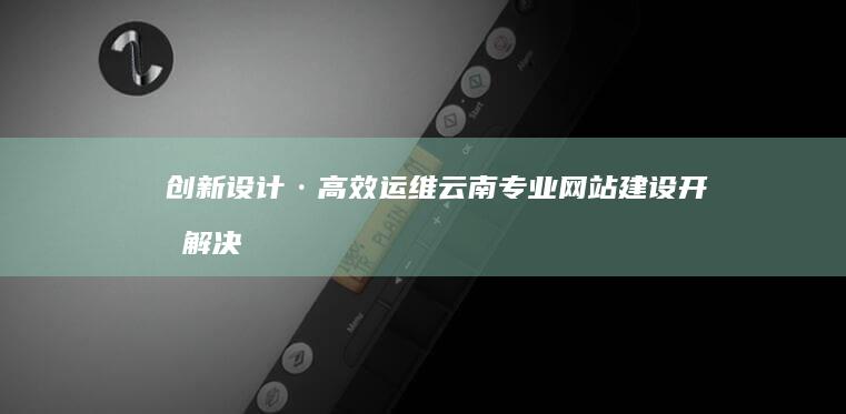 创新设计·高效运维：云南专业网站建设开发解决方案