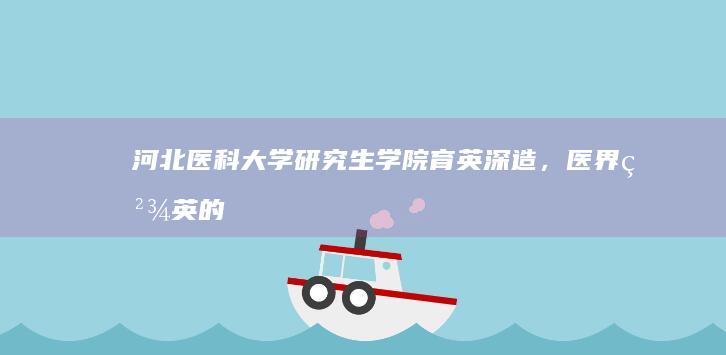 河北医科大学研究生学院：育英深造，医界精英的摇篮